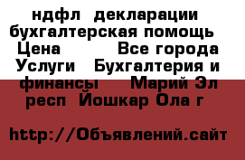 3ндфл, декларации, бухгалтерская помощь › Цена ­ 500 - Все города Услуги » Бухгалтерия и финансы   . Марий Эл респ.,Йошкар-Ола г.